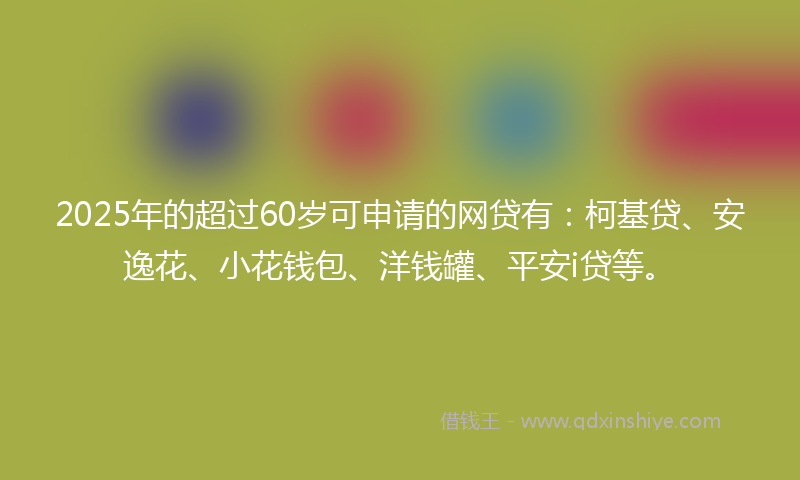 2025年的超过60岁可申请的网贷有：柯基贷、安逸花、小花钱包、洋钱罐、平安i贷等。