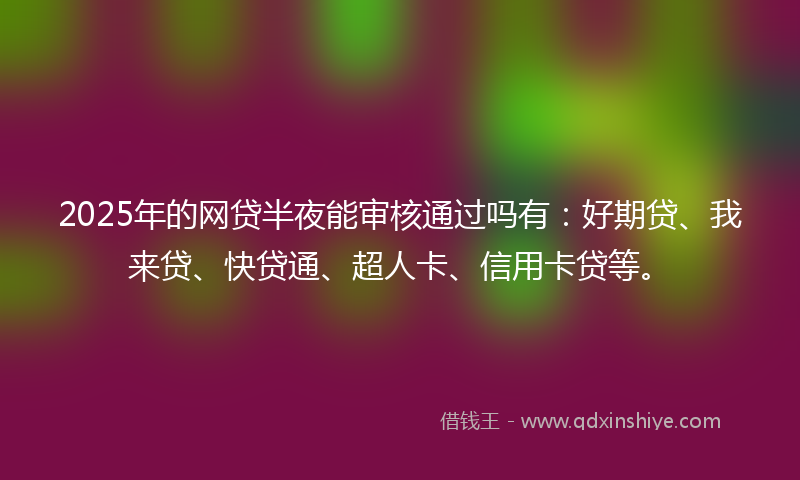 2025年的网贷半夜能审核通过吗有：好期贷、我来贷、快贷通、超人卡、信用卡贷等。