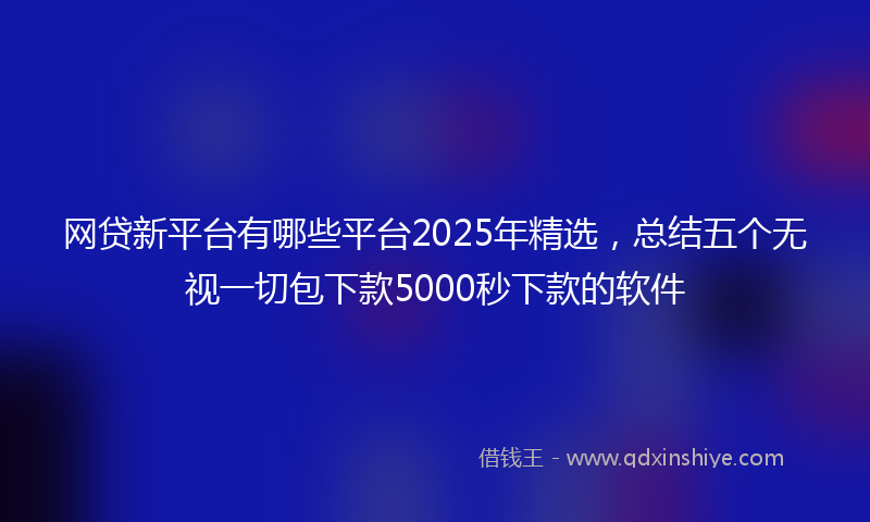 网贷新平台有哪些平台2025年精选，总结五个无视一切包下款5000秒下款的软件
