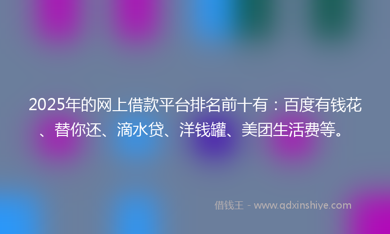 2025年的网上借款平台排名前十有：百度有钱花、替你还、滴水贷、洋钱罐、美团生活费等。