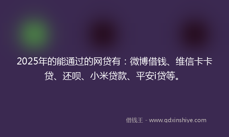 2025年的能通过的网贷有：微博借钱、维信卡卡贷、还呗、小米贷款、平安i贷等。