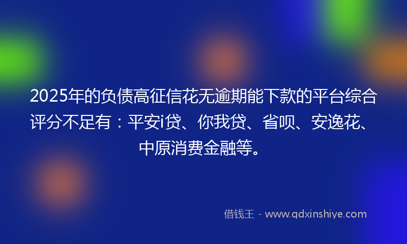 2025年的负债高征信花无逾期能下款的平台综合评分不足有：平安i贷、你我贷、省呗、安逸花、中原消费金融等。