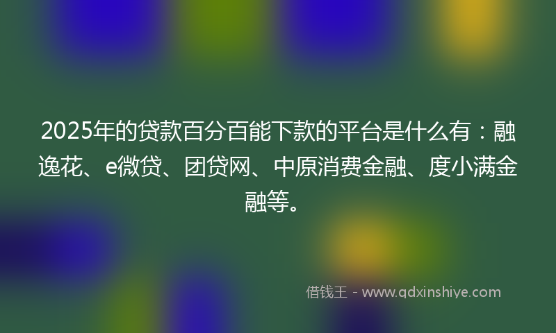 2025年的贷款百分百能下款的平台是什么有：融逸花、e微贷、团贷网、中原消费金融、度小满金融等。