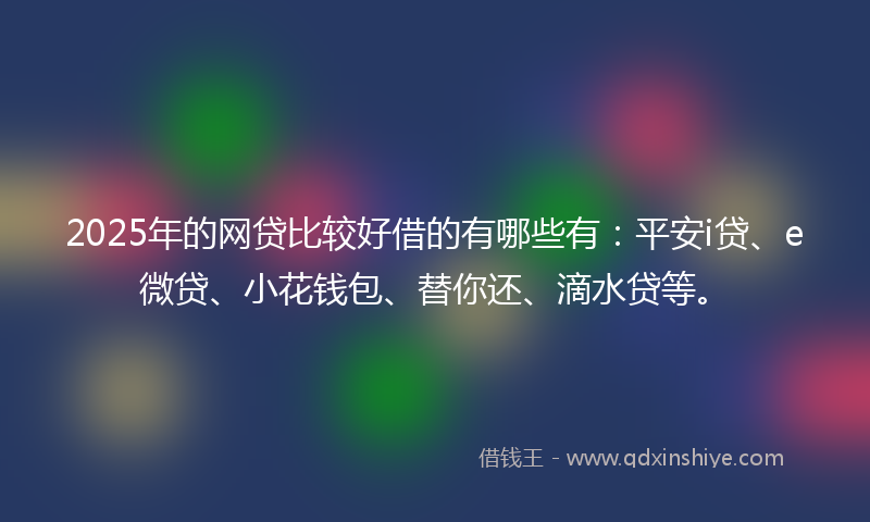 2025年的网贷比较好借的有哪些有：平安i贷、e微贷、小花钱包、替你还、滴水贷等。
