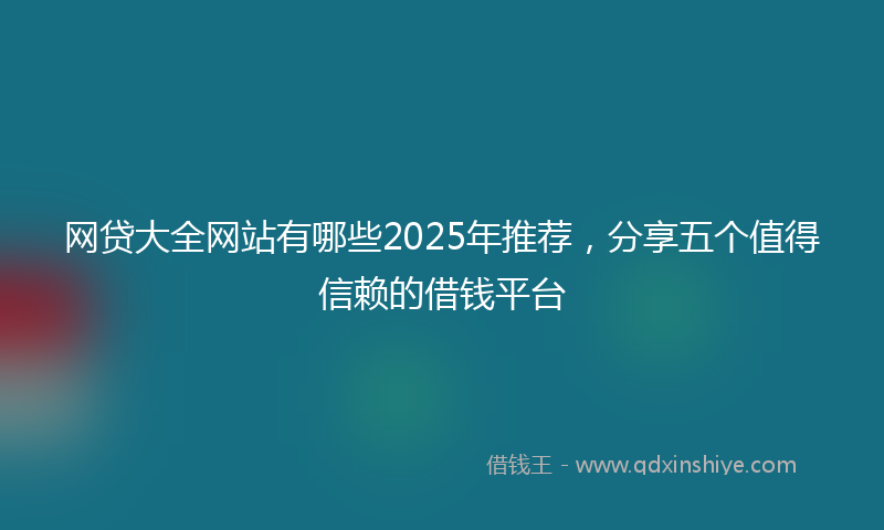 网贷大全网站有哪些2025年推荐，分享五个值得信赖的借钱平台