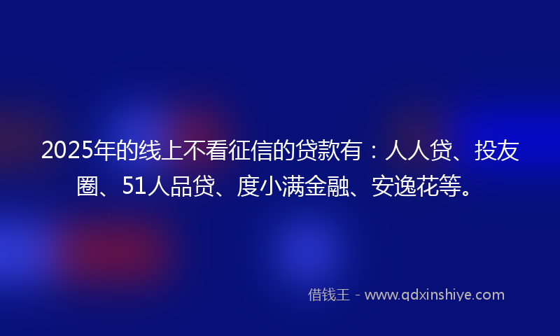 2025年的线上不看征信的贷款有：人人贷、投友圈、51人品贷、度小满金融、安逸花等。