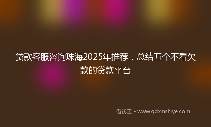 贷款客服咨询珠海2025年推荐，总结五个不看欠款的贷款平台