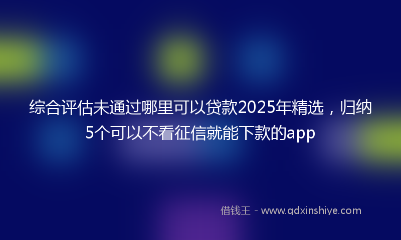综合评估未通过哪里可以贷款2025年精选，归纳5个可以不看征信就能下款的app