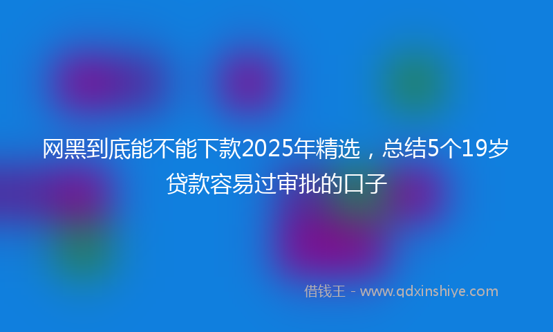 网黑到底能不能下款2025年精选，总结5个19岁贷款容易过审批的口子