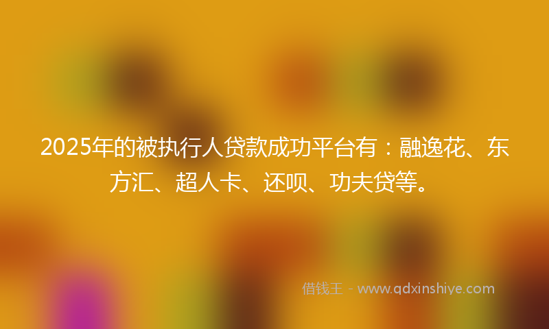 2025年的被执行人贷款成功平台有：融逸花、东方汇、超人卡、还呗、功夫贷等。