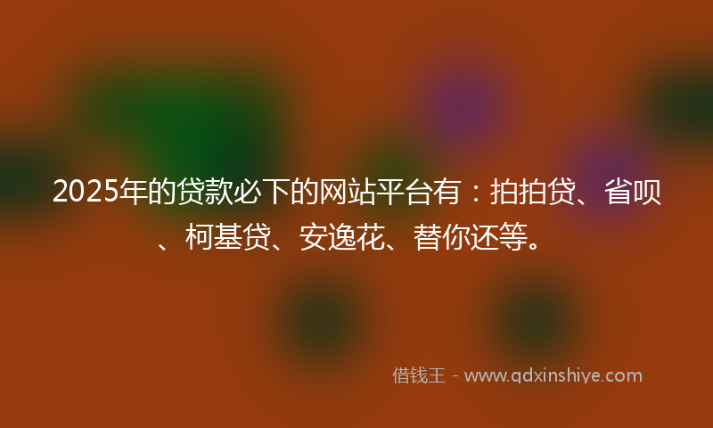 2025年的贷款必下的网站平台有：拍拍贷、省呗、柯基贷、安逸花、替你还等。