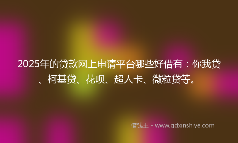 2025年的贷款网上申请平台哪些好借有：你我贷、柯基贷、花呗、超人卡、微粒贷等。