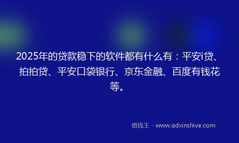 2025年的贷款稳下的软件都有什么有：平安i贷、拍拍贷、平安口袋银行、京东金融、百度有钱花等。