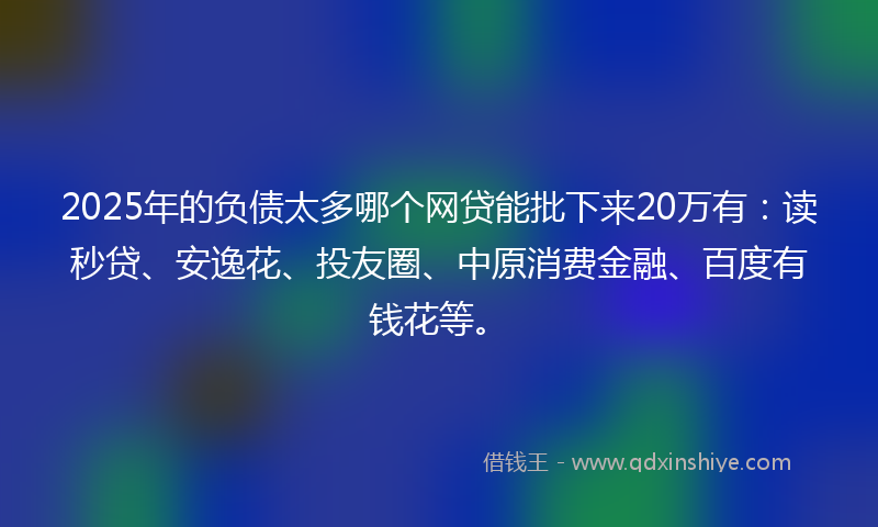 2025年的负债太多哪个网贷能批下来20万有：读秒贷、安逸花、投友圈、中原消费金融、百度有钱花等。