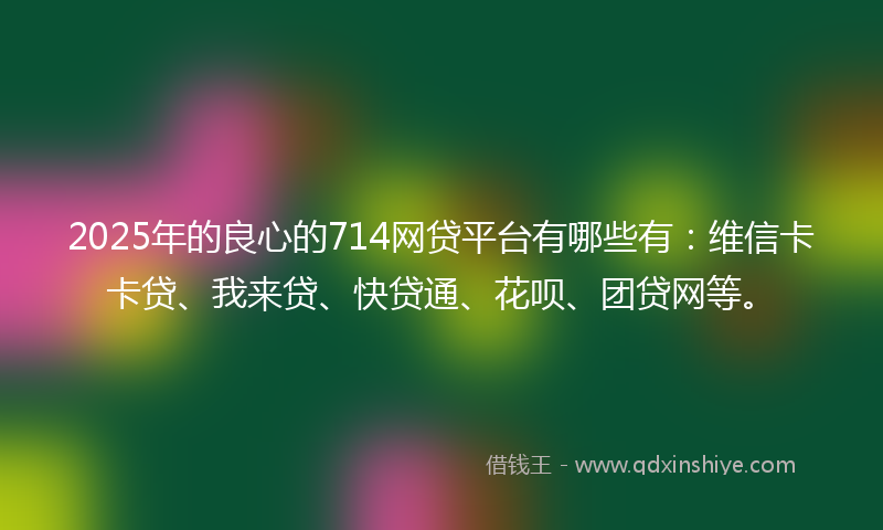 2025年的良心的714网贷平台有哪些有：维信卡卡贷、我来贷、快贷通、花呗、团贷网等。