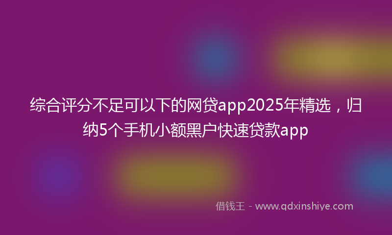 综合评分不足可以下的网贷app2025年精选，归纳5个手机小额黑户快速贷款app