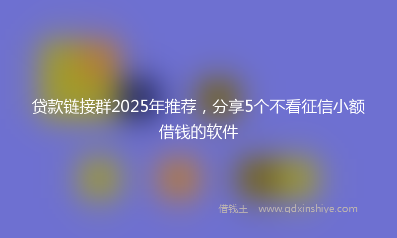 贷款链接群2025年推荐，分享5个不看征信小额借钱的软件