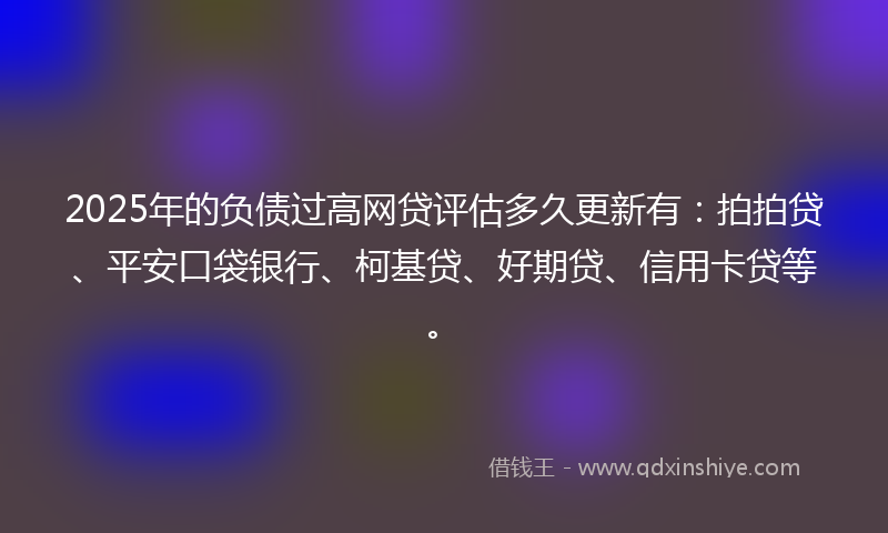 2025年的负债过高网贷评估多久更新有：拍拍贷、平安口袋银行、柯基贷、好期贷、信用卡贷等。