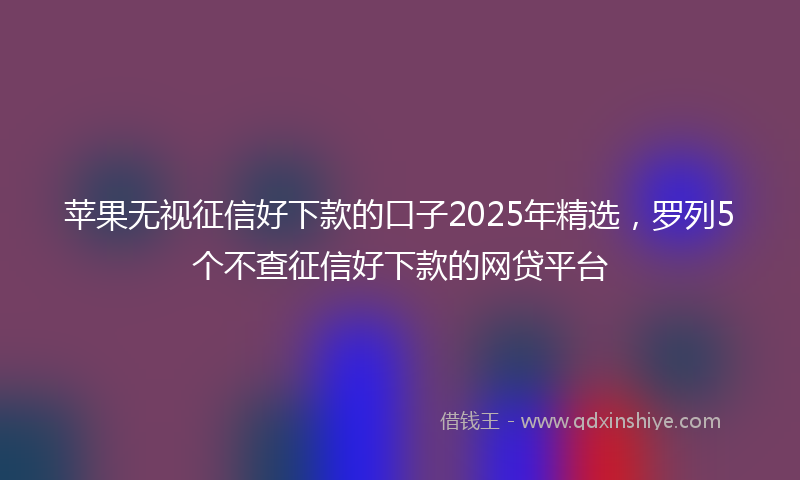 苹果无视征信好下款的口子2025年精选，罗列5个不查征信好下款的网贷平台