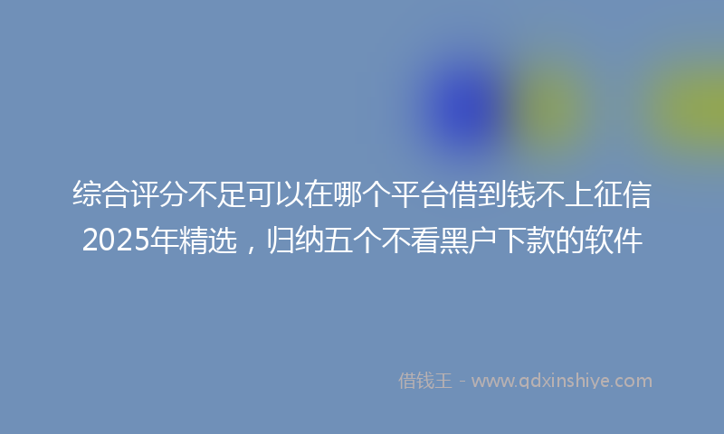 综合评分不足可以在哪个平台借到钱不上征信2025年精选，归纳五个不看黑户下款的软件