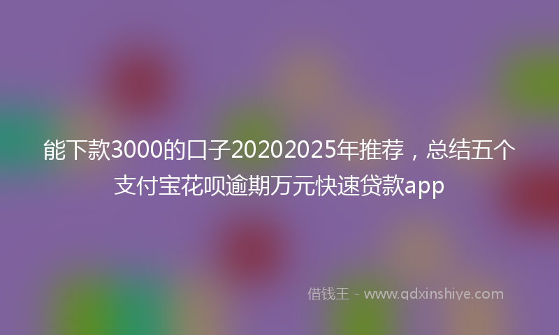 能下款3000的口子20202025年推荐，总结五个支付宝花呗逾期万元快速贷款app