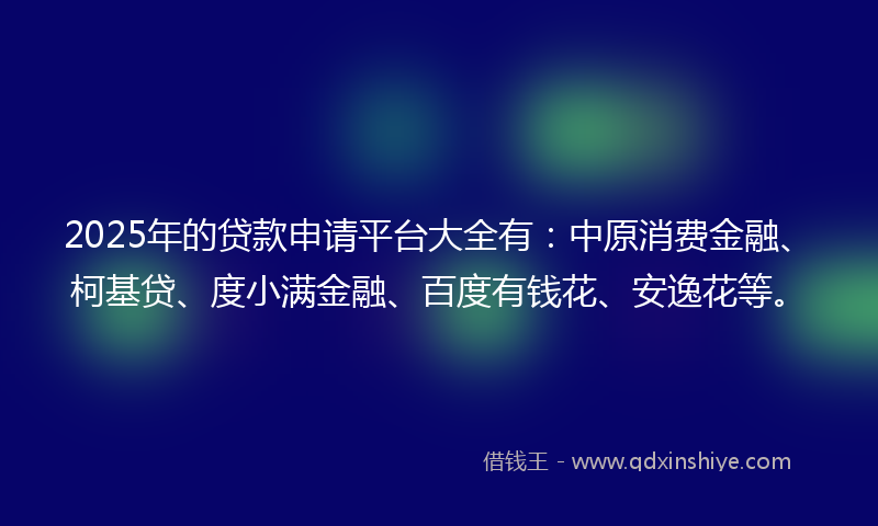 2025年的贷款申请平台大全有：中原消费金融、柯基贷、度小满金融、百度有钱花、安逸花等。