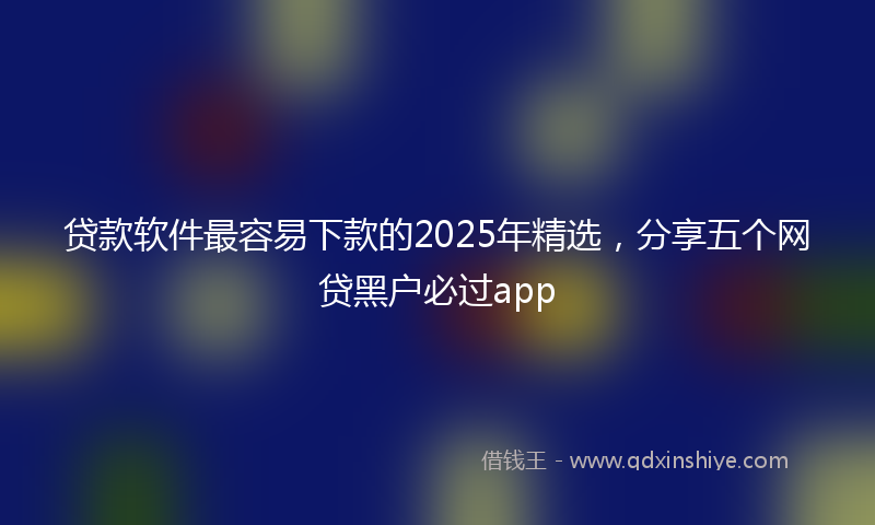 贷款软件最容易下款的2025年精选，分享五个网贷黑户必过app