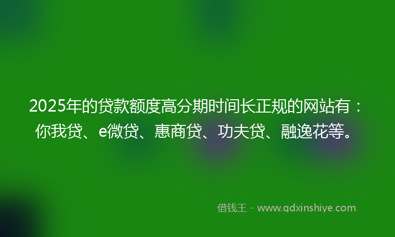 2025年的贷款额度高分期时间长正规的网站有：你我贷、e微贷、惠商贷、功夫贷、融逸花等。