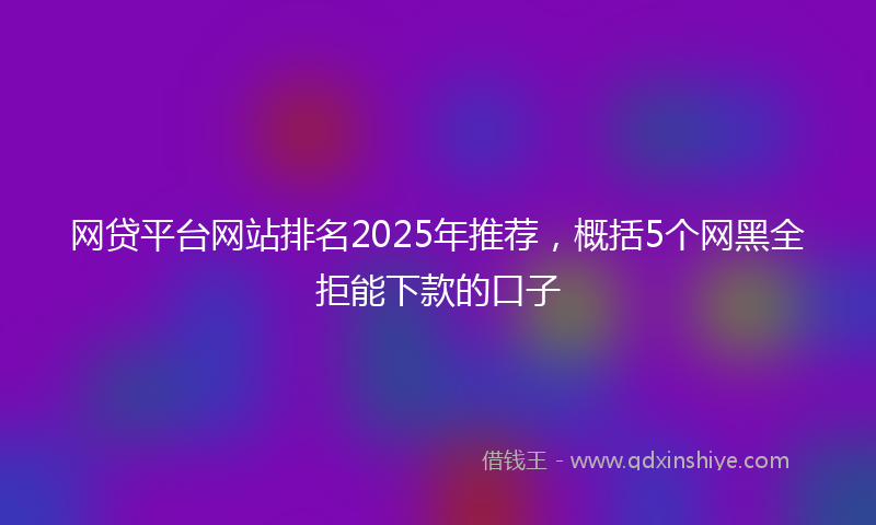 网贷平台网站排名2025年推荐，概括5个网黑全拒能下款的口子