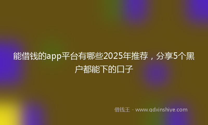 能借钱的app平台有哪些2025年推荐，分享5个黑户都能下的口子