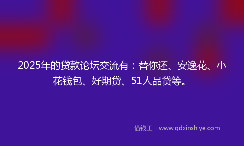 2025年的贷款论坛交流有：替你还、安逸花、小花钱包、好期贷、51人品贷等。