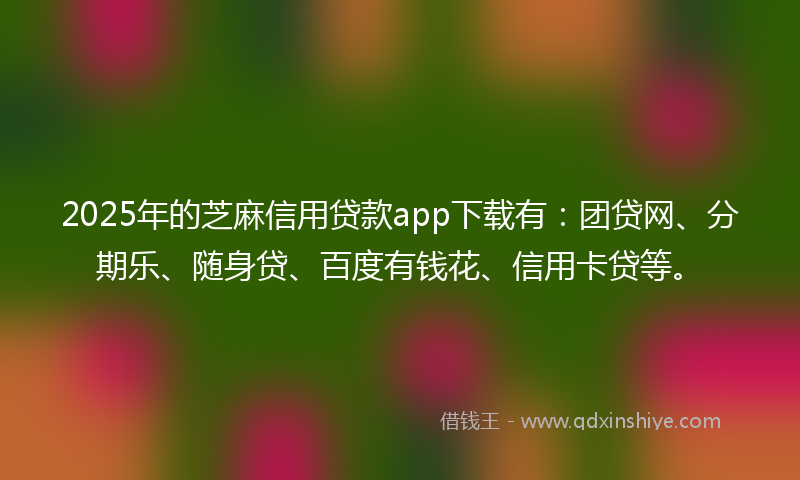 2025年的芝麻信用贷款app下载有：团贷网、分期乐、随身贷、百度有钱花、信用卡贷等。