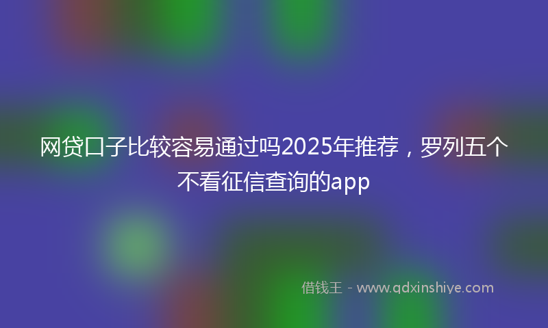网贷口子比较容易通过吗2025年推荐，罗列五个不看征信查询的app