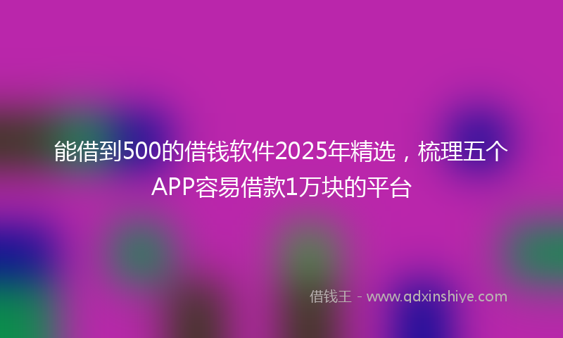能借到500的借钱软件2025年精选，梳理五个APP容易借款1万块的平台