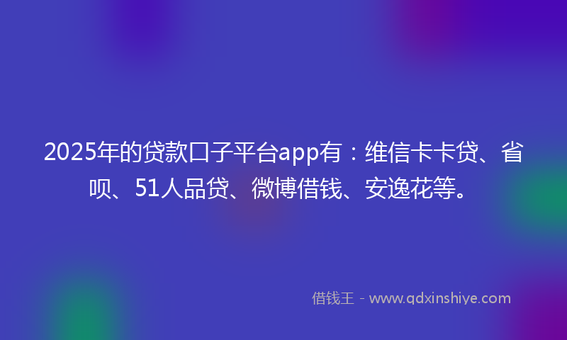 2025年的贷款口子平台app有：维信卡卡贷、省呗、51人品贷、微博借钱、安逸花等。