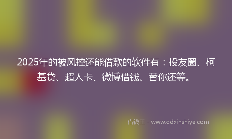 2025年的被风控还能借款的软件有：投友圈、柯基贷、超人卡、微博借钱、替你还等。