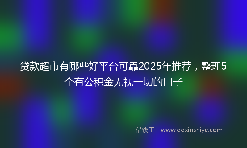 贷款超市有哪些好平台可靠2025年推荐，整理5个有公积金无视一切的口子