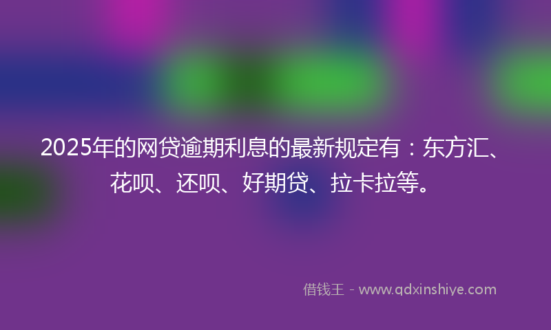 2025年的网贷逾期利息的最新规定有：东方汇、花呗、还呗、好期贷、拉卡拉等。