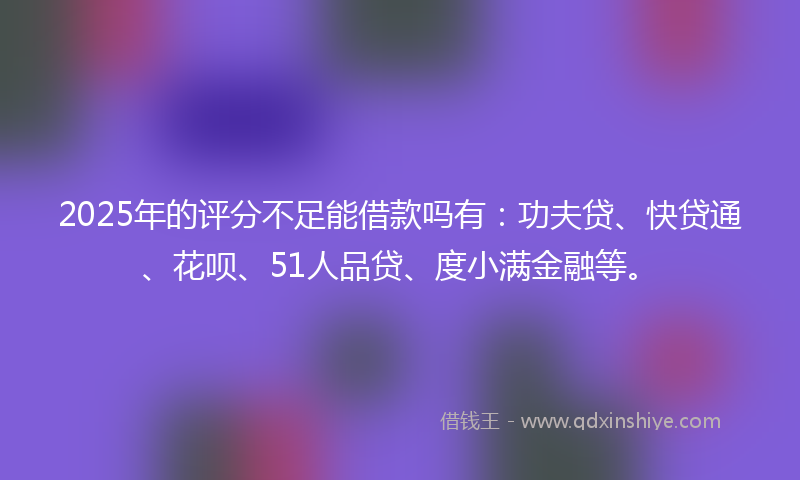 2025年的评分不足能借款吗有：功夫贷、快贷通、花呗、51人品贷、度小满金融等。