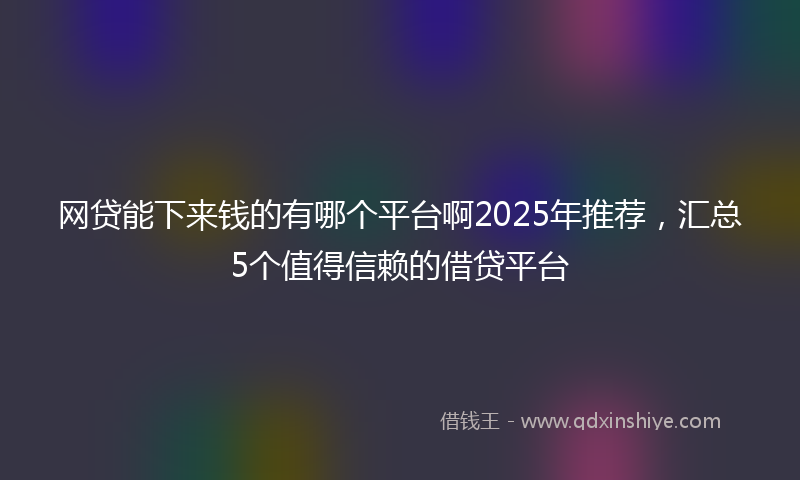 网贷能下来钱的有哪个平台啊2025年推荐，汇总5个值得信赖的借贷平台
