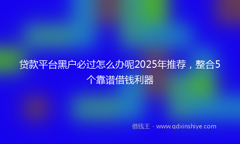 贷款平台黑户必过怎么办呢2025年推荐，整合5个靠谱借钱利器