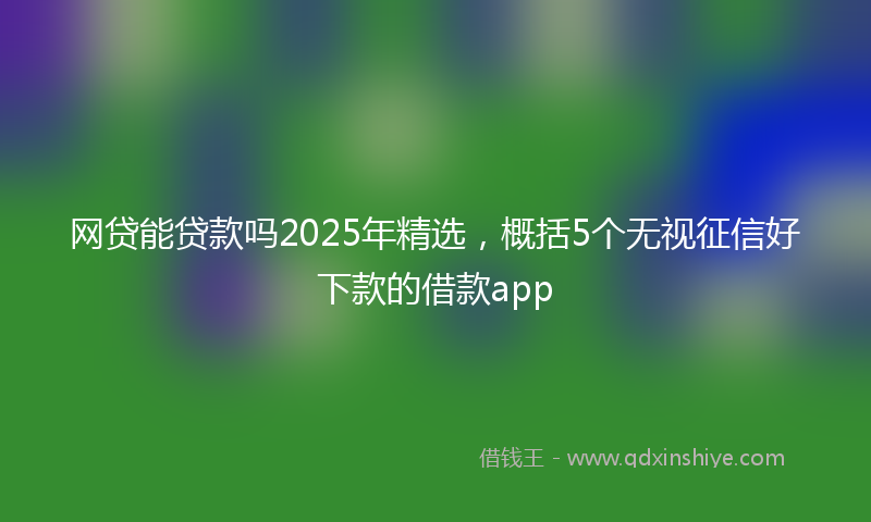 网贷能贷款吗2025年精选，概括5个无视征信好下款的借款app