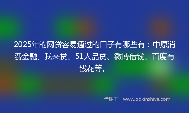 2025年的网贷容易通过的口子有哪些有：中原消费金融、我来贷、51人品贷、微博借钱、百度有钱花等。