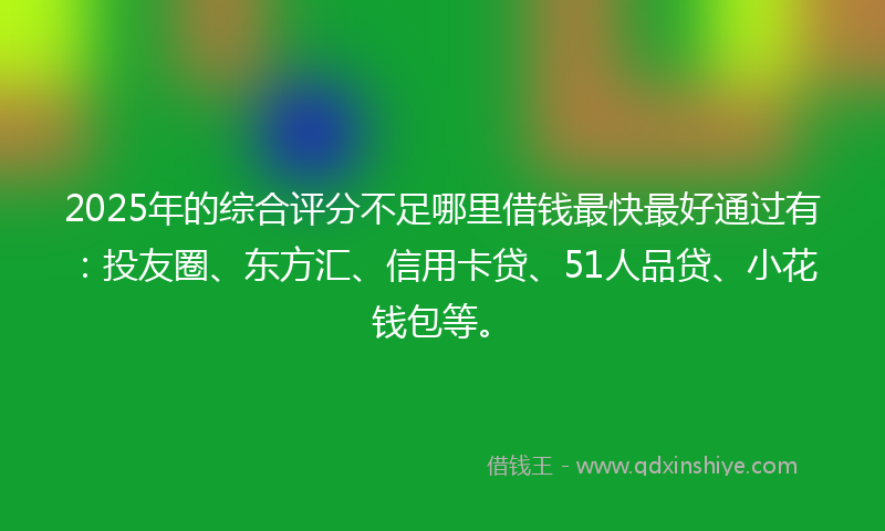 2025年的综合评分不足哪里借钱最快最好通过有：投友圈、东方汇、信用卡贷、51人品贷、小花钱包等。
