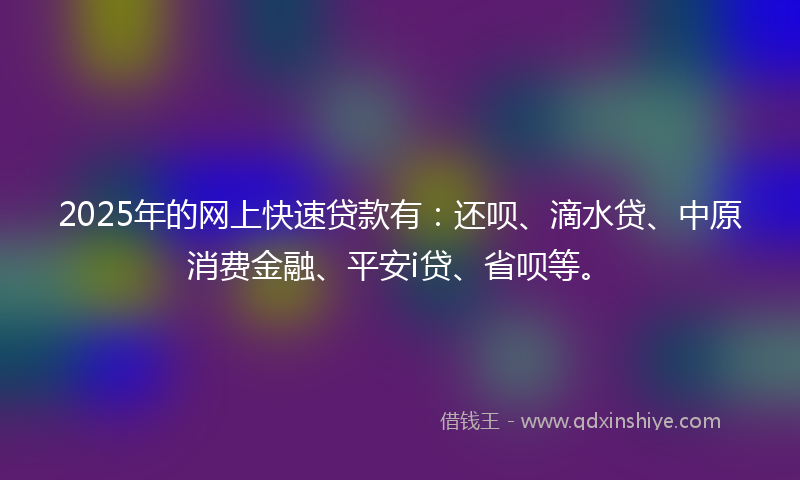 2025年的网上快速贷款有：还呗、滴水贷、中原消费金融、平安i贷、省呗等。