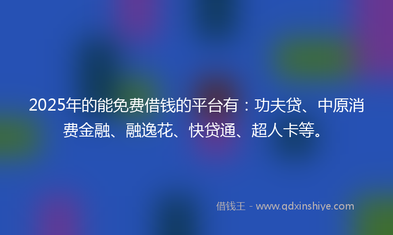 2025年的能免费借钱的平台有：功夫贷、中原消费金融、融逸花、快贷通、超人卡等。