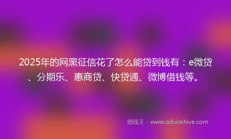 2025年的网黑征信花了怎么能贷到钱有：e微贷、分期乐、惠商贷、快贷通、微博借钱等。