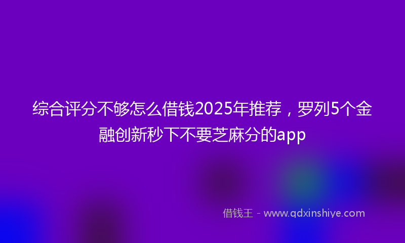 综合评分不够怎么借钱2025年推荐，罗列5个金融创新秒下不要芝麻分的app