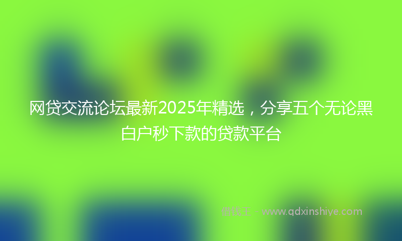 网贷交流论坛最新2025年精选，分享五个无论黑白户秒下款的贷款平台