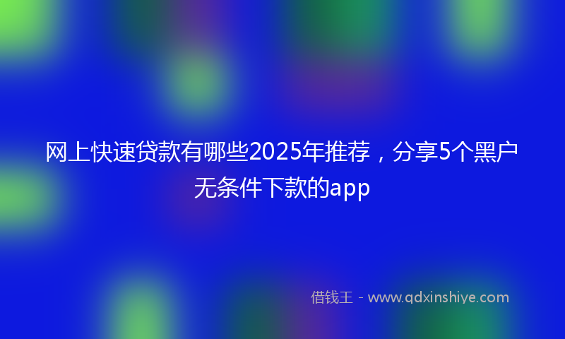 网上快速贷款有哪些2025年推荐，分享5个黑户无条件下款的app
